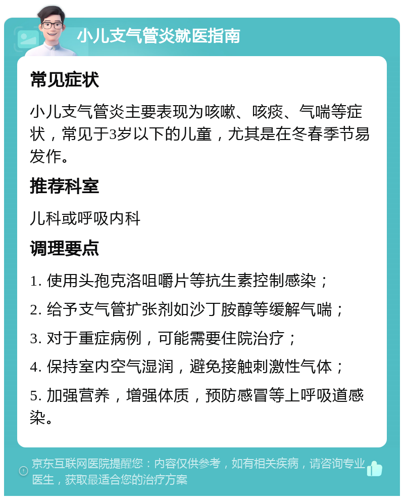 小儿支气管炎就医指南 常见症状 小儿支气管炎主要表现为咳嗽、咳痰、气喘等症状，常见于3岁以下的儿童，尤其是在冬春季节易发作。 推荐科室 儿科或呼吸内科 调理要点 1. 使用头孢克洛咀嚼片等抗生素控制感染； 2. 给予支气管扩张剂如沙丁胺醇等缓解气喘； 3. 对于重症病例，可能需要住院治疗； 4. 保持室内空气湿润，避免接触刺激性气体； 5. 加强营养，增强体质，预防感冒等上呼吸道感染。