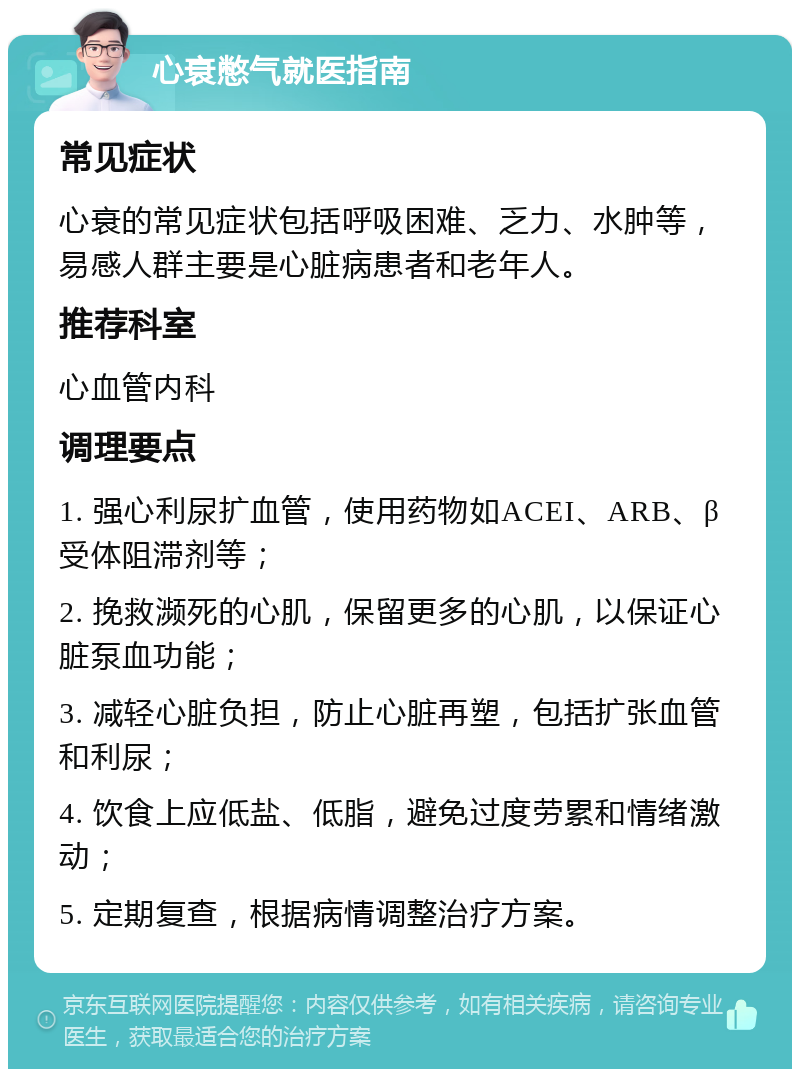 心衰憋气就医指南 常见症状 心衰的常见症状包括呼吸困难、乏力、水肿等，易感人群主要是心脏病患者和老年人。 推荐科室 心血管内科 调理要点 1. 强心利尿扩血管，使用药物如ACEI、ARB、β受体阻滞剂等； 2. 挽救濒死的心肌，保留更多的心肌，以保证心脏泵血功能； 3. 减轻心脏负担，防止心脏再塑，包括扩张血管和利尿； 4. 饮食上应低盐、低脂，避免过度劳累和情绪激动； 5. 定期复查，根据病情调整治疗方案。