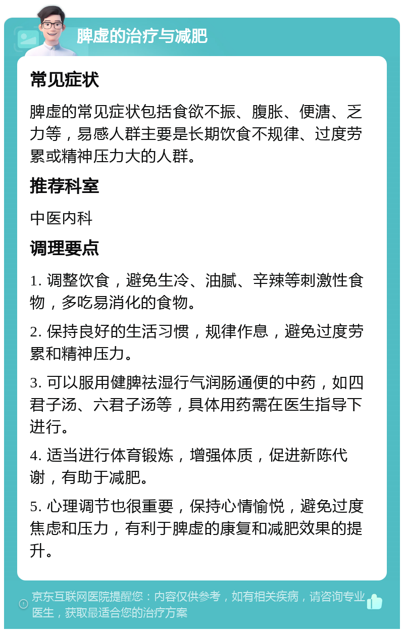 脾虚的治疗与减肥 常见症状 脾虚的常见症状包括食欲不振、腹胀、便溏、乏力等，易感人群主要是长期饮食不规律、过度劳累或精神压力大的人群。 推荐科室 中医内科 调理要点 1. 调整饮食，避免生冷、油腻、辛辣等刺激性食物，多吃易消化的食物。 2. 保持良好的生活习惯，规律作息，避免过度劳累和精神压力。 3. 可以服用健脾祛湿行气润肠通便的中药，如四君子汤、六君子汤等，具体用药需在医生指导下进行。 4. 适当进行体育锻炼，增强体质，促进新陈代谢，有助于减肥。 5. 心理调节也很重要，保持心情愉悦，避免过度焦虑和压力，有利于脾虚的康复和减肥效果的提升。