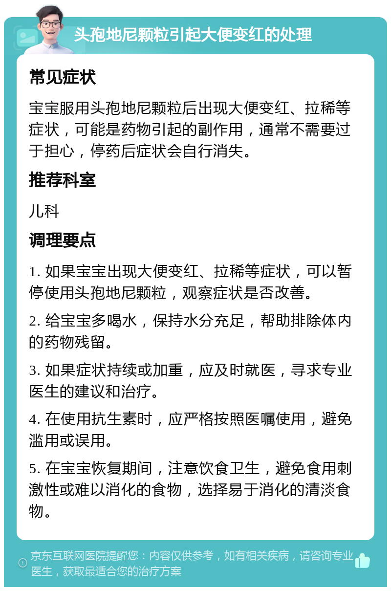 头孢地尼颗粒引起大便变红的处理 常见症状 宝宝服用头孢地尼颗粒后出现大便变红、拉稀等症状，可能是药物引起的副作用，通常不需要过于担心，停药后症状会自行消失。 推荐科室 儿科 调理要点 1. 如果宝宝出现大便变红、拉稀等症状，可以暂停使用头孢地尼颗粒，观察症状是否改善。 2. 给宝宝多喝水，保持水分充足，帮助排除体内的药物残留。 3. 如果症状持续或加重，应及时就医，寻求专业医生的建议和治疗。 4. 在使用抗生素时，应严格按照医嘱使用，避免滥用或误用。 5. 在宝宝恢复期间，注意饮食卫生，避免食用刺激性或难以消化的食物，选择易于消化的清淡食物。