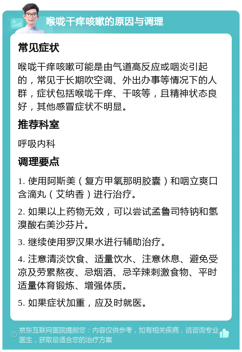 喉咙干痒咳嗽的原因与调理 常见症状 喉咙干痒咳嗽可能是由气道高反应或咽炎引起的，常见于长期吹空调、外出办事等情况下的人群，症状包括喉咙干痒、干咳等，且精神状态良好，其他感冒症状不明显。 推荐科室 呼吸内科 调理要点 1. 使用阿斯美（复方甲氧那明胶囊）和咽立爽口含滴丸（艾纳香）进行治疗。 2. 如果以上药物无效，可以尝试孟鲁司特钠和氢溴酸右美沙芬片。 3. 继续使用罗汉果水进行辅助治疗。 4. 注意清淡饮食、适量饮水、注意休息、避免受凉及劳累熬夜、忌烟酒、忌辛辣刺激食物、平时适量体育锻炼、增强体质。 5. 如果症状加重，应及时就医。