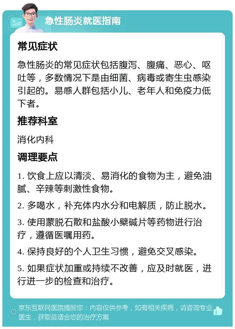 急性肠炎就医指南 常见症状 急性肠炎的常见症状包括腹泻、腹痛、恶心、呕吐等，多数情况下是由细菌、病毒或寄生虫感染引起的。易感人群包括小儿、老年人和免疫力低下者。 推荐科室 消化内科 调理要点 1. 饮食上应以清淡、易消化的食物为主，避免油腻、辛辣等刺激性食物。 2. 多喝水，补充体内水分和电解质，防止脱水。 3. 使用蒙脱石散和盐酸小檗碱片等药物进行治疗，遵循医嘱用药。 4. 保持良好的个人卫生习惯，避免交叉感染。 5. 如果症状加重或持续不改善，应及时就医，进行进一步的检查和治疗。