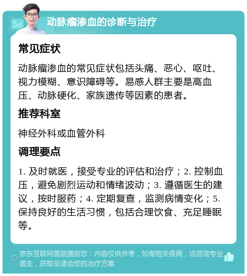 动脉瘤渗血的诊断与治疗 常见症状 动脉瘤渗血的常见症状包括头痛、恶心、呕吐、视力模糊、意识障碍等。易感人群主要是高血压、动脉硬化、家族遗传等因素的患者。 推荐科室 神经外科或血管外科 调理要点 1. 及时就医，接受专业的评估和治疗；2. 控制血压，避免剧烈运动和情绪波动；3. 遵循医生的建议，按时服药；4. 定期复查，监测病情变化；5. 保持良好的生活习惯，包括合理饮食、充足睡眠等。