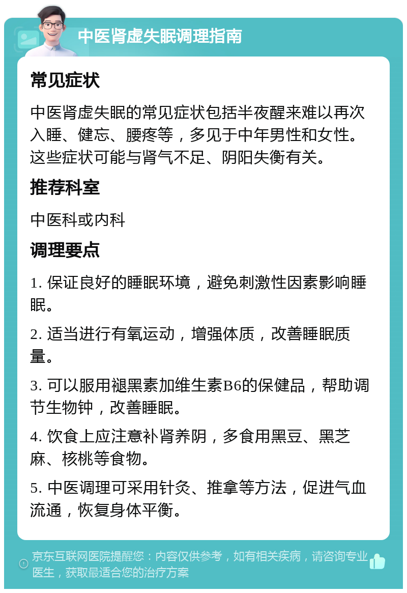 中医肾虚失眠调理指南 常见症状 中医肾虚失眠的常见症状包括半夜醒来难以再次入睡、健忘、腰疼等，多见于中年男性和女性。这些症状可能与肾气不足、阴阳失衡有关。 推荐科室 中医科或内科 调理要点 1. 保证良好的睡眠环境，避免刺激性因素影响睡眠。 2. 适当进行有氧运动，增强体质，改善睡眠质量。 3. 可以服用褪黑素加维生素B6的保健品，帮助调节生物钟，改善睡眠。 4. 饮食上应注意补肾养阴，多食用黑豆、黑芝麻、核桃等食物。 5. 中医调理可采用针灸、推拿等方法，促进气血流通，恢复身体平衡。