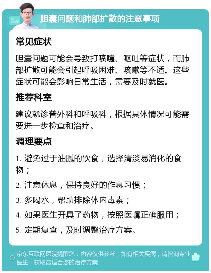 胆囊问题和肺部扩散的注意事项 常见症状 胆囊问题可能会导致打喷嚏、呕吐等症状，而肺部扩散可能会引起呼吸困难、咳嗽等不适。这些症状可能会影响日常生活，需要及时就医。 推荐科室 建议就诊普外科和呼吸科，根据具体情况可能需要进一步检查和治疗。 调理要点 1. 避免过于油腻的饮食，选择清淡易消化的食物； 2. 注意休息，保持良好的作息习惯； 3. 多喝水，帮助排除体内毒素； 4. 如果医生开具了药物，按照医嘱正确服用； 5. 定期复查，及时调整治疗方案。