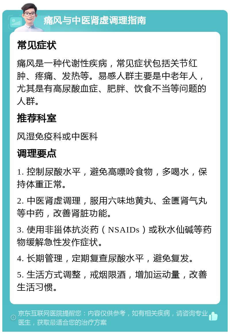 痛风与中医肾虚调理指南 常见症状 痛风是一种代谢性疾病，常见症状包括关节红肿、疼痛、发热等。易感人群主要是中老年人，尤其是有高尿酸血症、肥胖、饮食不当等问题的人群。 推荐科室 风湿免疫科或中医科 调理要点 1. 控制尿酸水平，避免高嘌呤食物，多喝水，保持体重正常。 2. 中医肾虚调理，服用六味地黄丸、金匮肾气丸等中药，改善肾脏功能。 3. 使用非甾体抗炎药（NSAIDs）或秋水仙碱等药物缓解急性发作症状。 4. 长期管理，定期复查尿酸水平，避免复发。 5. 生活方式调整，戒烟限酒，增加运动量，改善生活习惯。