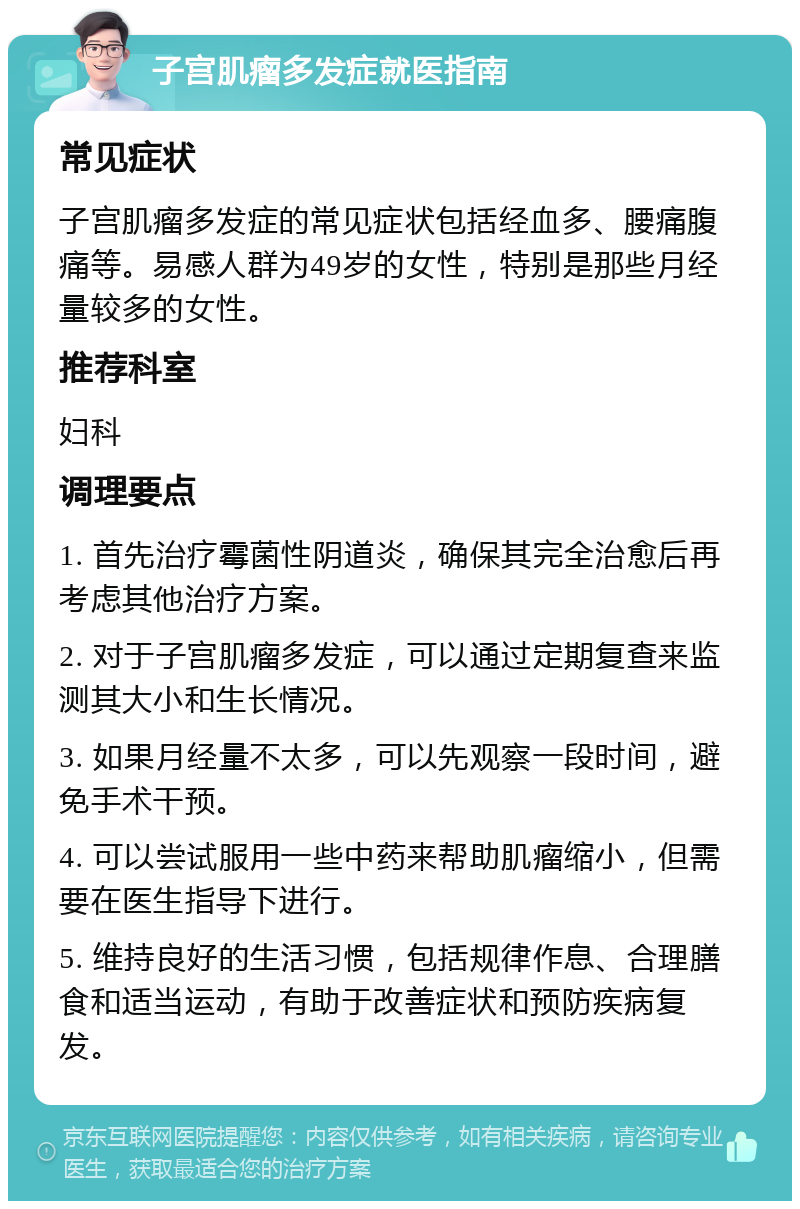 子宫肌瘤多发症就医指南 常见症状 子宫肌瘤多发症的常见症状包括经血多、腰痛腹痛等。易感人群为49岁的女性，特别是那些月经量较多的女性。 推荐科室 妇科 调理要点 1. 首先治疗霉菌性阴道炎，确保其完全治愈后再考虑其他治疗方案。 2. 对于子宫肌瘤多发症，可以通过定期复查来监测其大小和生长情况。 3. 如果月经量不太多，可以先观察一段时间，避免手术干预。 4. 可以尝试服用一些中药来帮助肌瘤缩小，但需要在医生指导下进行。 5. 维持良好的生活习惯，包括规律作息、合理膳食和适当运动，有助于改善症状和预防疾病复发。