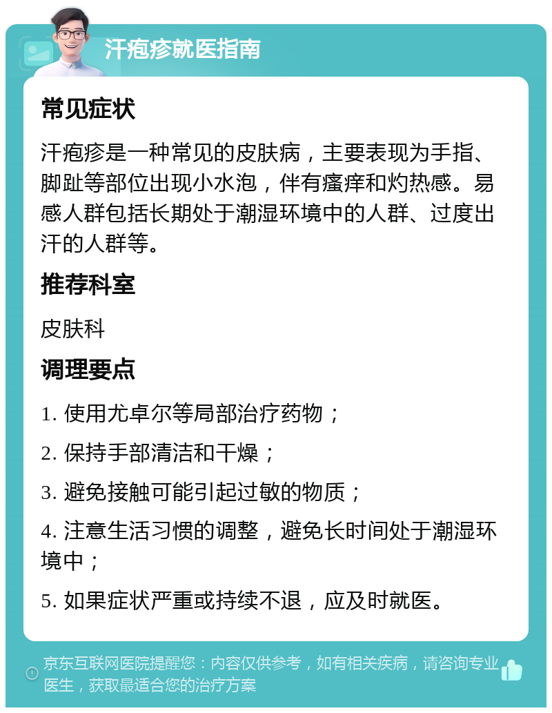 汗疱疹就医指南 常见症状 汗疱疹是一种常见的皮肤病，主要表现为手指、脚趾等部位出现小水泡，伴有瘙痒和灼热感。易感人群包括长期处于潮湿环境中的人群、过度出汗的人群等。 推荐科室 皮肤科 调理要点 1. 使用尤卓尔等局部治疗药物； 2. 保持手部清洁和干燥； 3. 避免接触可能引起过敏的物质； 4. 注意生活习惯的调整，避免长时间处于潮湿环境中； 5. 如果症状严重或持续不退，应及时就医。