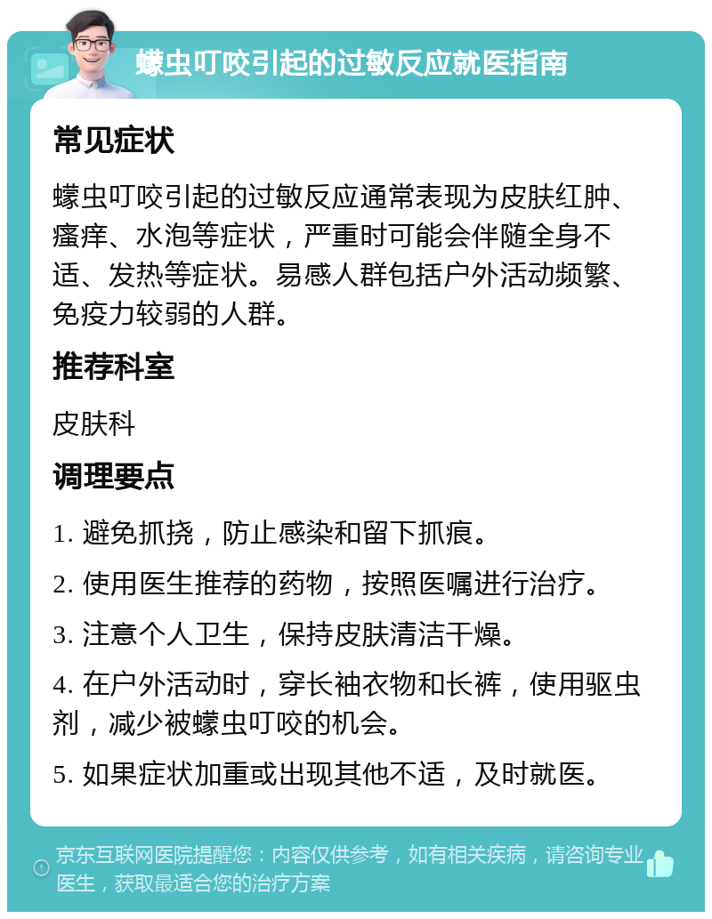 蠓虫叮咬引起的过敏反应就医指南 常见症状 蠓虫叮咬引起的过敏反应通常表现为皮肤红肿、瘙痒、水泡等症状，严重时可能会伴随全身不适、发热等症状。易感人群包括户外活动频繁、免疫力较弱的人群。 推荐科室 皮肤科 调理要点 1. 避免抓挠，防止感染和留下抓痕。 2. 使用医生推荐的药物，按照医嘱进行治疗。 3. 注意个人卫生，保持皮肤清洁干燥。 4. 在户外活动时，穿长袖衣物和长裤，使用驱虫剂，减少被蠓虫叮咬的机会。 5. 如果症状加重或出现其他不适，及时就医。