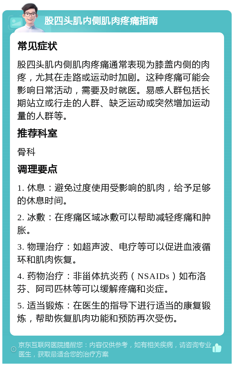 股四头肌内侧肌肉疼痛指南 常见症状 股四头肌内侧肌肉疼痛通常表现为膝盖内侧的肉疼，尤其在走路或运动时加剧。这种疼痛可能会影响日常活动，需要及时就医。易感人群包括长期站立或行走的人群、缺乏运动或突然增加运动量的人群等。 推荐科室 骨科 调理要点 1. 休息：避免过度使用受影响的肌肉，给予足够的休息时间。 2. 冰敷：在疼痛区域冰敷可以帮助减轻疼痛和肿胀。 3. 物理治疗：如超声波、电疗等可以促进血液循环和肌肉恢复。 4. 药物治疗：非甾体抗炎药（NSAIDs）如布洛芬、阿司匹林等可以缓解疼痛和炎症。 5. 适当锻炼：在医生的指导下进行适当的康复锻炼，帮助恢复肌肉功能和预防再次受伤。