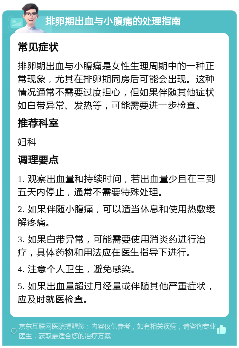 排卵期出血与小腹痛的处理指南 常见症状 排卵期出血与小腹痛是女性生理周期中的一种正常现象，尤其在排卵期同房后可能会出现。这种情况通常不需要过度担心，但如果伴随其他症状如白带异常、发热等，可能需要进一步检查。 推荐科室 妇科 调理要点 1. 观察出血量和持续时间，若出血量少且在三到五天内停止，通常不需要特殊处理。 2. 如果伴随小腹痛，可以适当休息和使用热敷缓解疼痛。 3. 如果白带异常，可能需要使用消炎药进行治疗，具体药物和用法应在医生指导下进行。 4. 注意个人卫生，避免感染。 5. 如果出血量超过月经量或伴随其他严重症状，应及时就医检查。