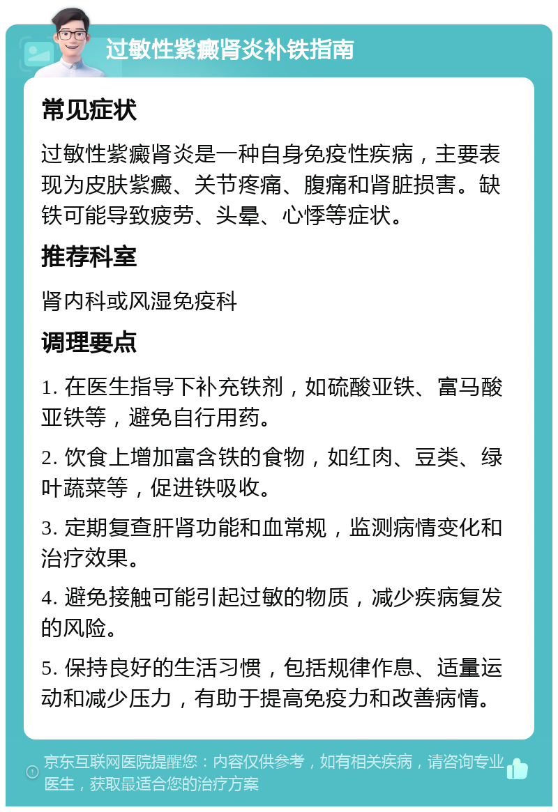 过敏性紫癜肾炎补铁指南 常见症状 过敏性紫癜肾炎是一种自身免疫性疾病，主要表现为皮肤紫癜、关节疼痛、腹痛和肾脏损害。缺铁可能导致疲劳、头晕、心悸等症状。 推荐科室 肾内科或风湿免疫科 调理要点 1. 在医生指导下补充铁剂，如硫酸亚铁、富马酸亚铁等，避免自行用药。 2. 饮食上增加富含铁的食物，如红肉、豆类、绿叶蔬菜等，促进铁吸收。 3. 定期复查肝肾功能和血常规，监测病情变化和治疗效果。 4. 避免接触可能引起过敏的物质，减少疾病复发的风险。 5. 保持良好的生活习惯，包括规律作息、适量运动和减少压力，有助于提高免疫力和改善病情。