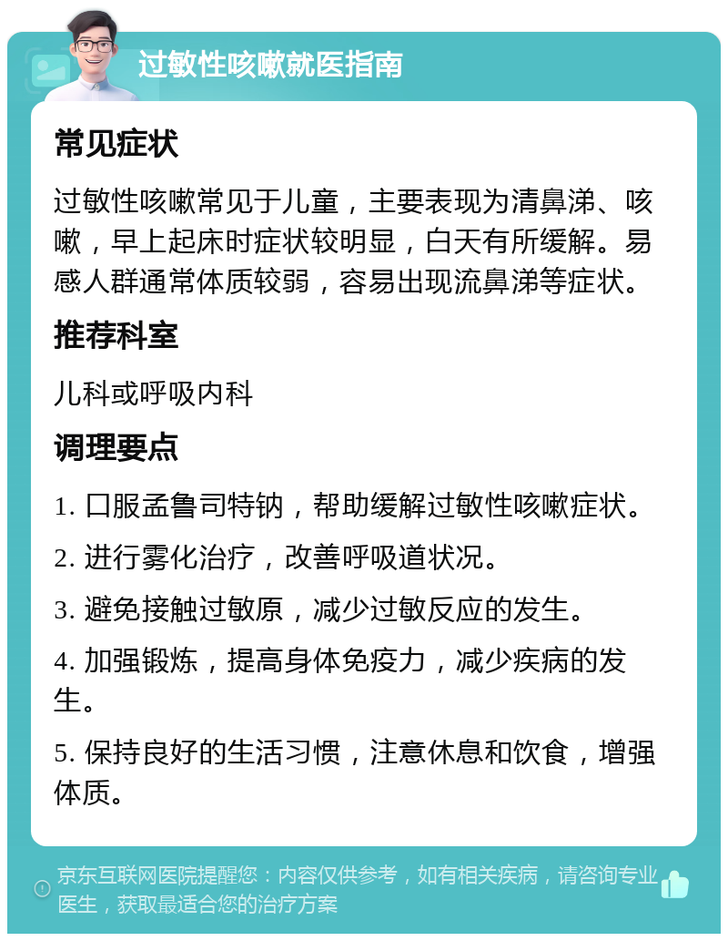 过敏性咳嗽就医指南 常见症状 过敏性咳嗽常见于儿童，主要表现为清鼻涕、咳嗽，早上起床时症状较明显，白天有所缓解。易感人群通常体质较弱，容易出现流鼻涕等症状。 推荐科室 儿科或呼吸内科 调理要点 1. 口服孟鲁司特钠，帮助缓解过敏性咳嗽症状。 2. 进行雾化治疗，改善呼吸道状况。 3. 避免接触过敏原，减少过敏反应的发生。 4. 加强锻炼，提高身体免疫力，减少疾病的发生。 5. 保持良好的生活习惯，注意休息和饮食，增强体质。