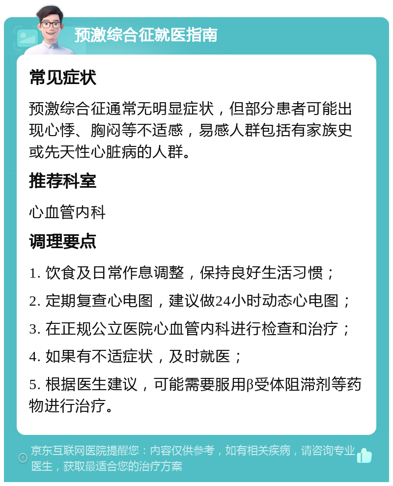 预激综合征就医指南 常见症状 预激综合征通常无明显症状，但部分患者可能出现心悸、胸闷等不适感，易感人群包括有家族史或先天性心脏病的人群。 推荐科室 心血管内科 调理要点 1. 饮食及日常作息调整，保持良好生活习惯； 2. 定期复查心电图，建议做24小时动态心电图； 3. 在正规公立医院心血管内科进行检查和治疗； 4. 如果有不适症状，及时就医； 5. 根据医生建议，可能需要服用β受体阻滞剂等药物进行治疗。