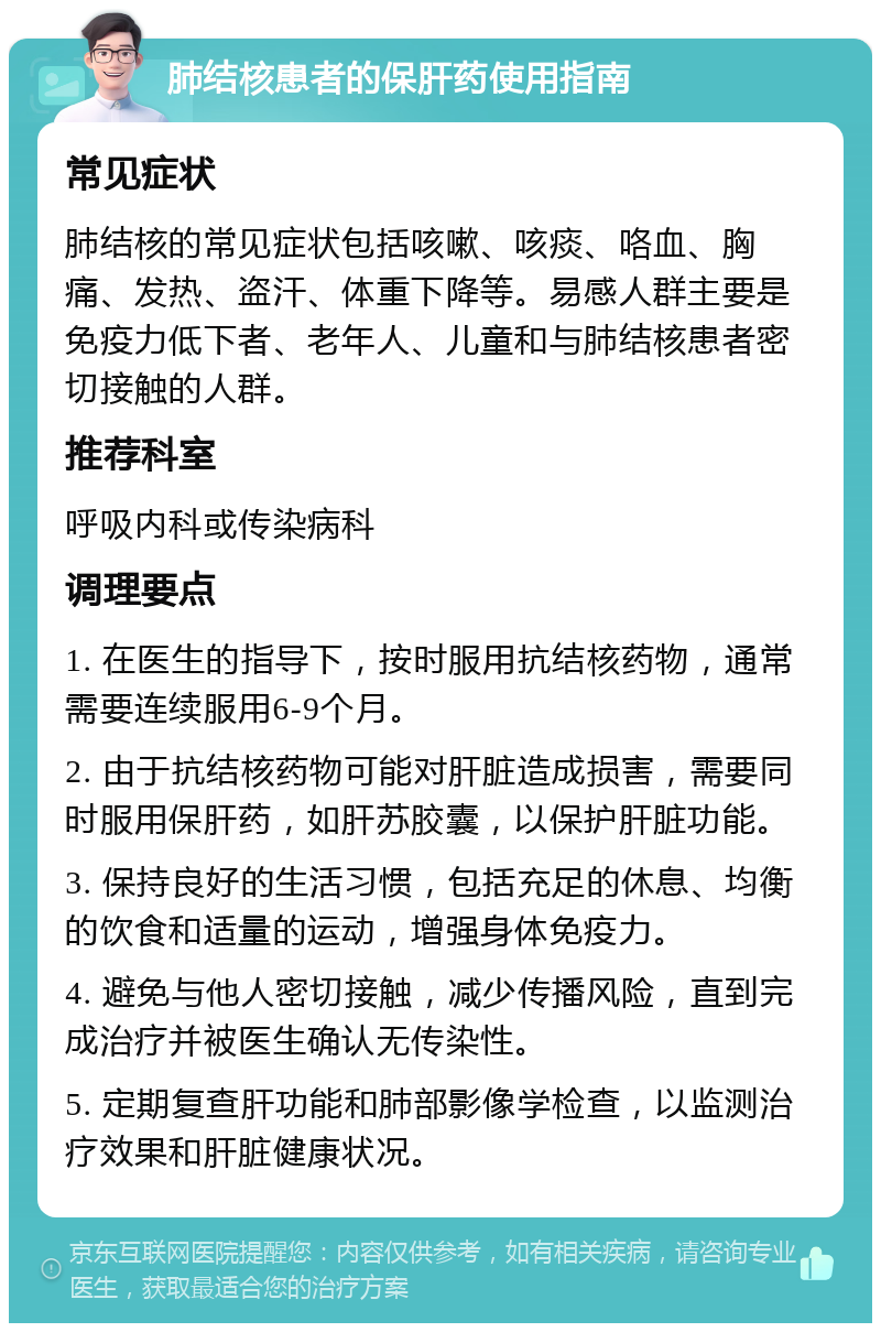 肺结核患者的保肝药使用指南 常见症状 肺结核的常见症状包括咳嗽、咳痰、咯血、胸痛、发热、盗汗、体重下降等。易感人群主要是免疫力低下者、老年人、儿童和与肺结核患者密切接触的人群。 推荐科室 呼吸内科或传染病科 调理要点 1. 在医生的指导下，按时服用抗结核药物，通常需要连续服用6-9个月。 2. 由于抗结核药物可能对肝脏造成损害，需要同时服用保肝药，如肝苏胶囊，以保护肝脏功能。 3. 保持良好的生活习惯，包括充足的休息、均衡的饮食和适量的运动，增强身体免疫力。 4. 避免与他人密切接触，减少传播风险，直到完成治疗并被医生确认无传染性。 5. 定期复查肝功能和肺部影像学检查，以监测治疗效果和肝脏健康状况。