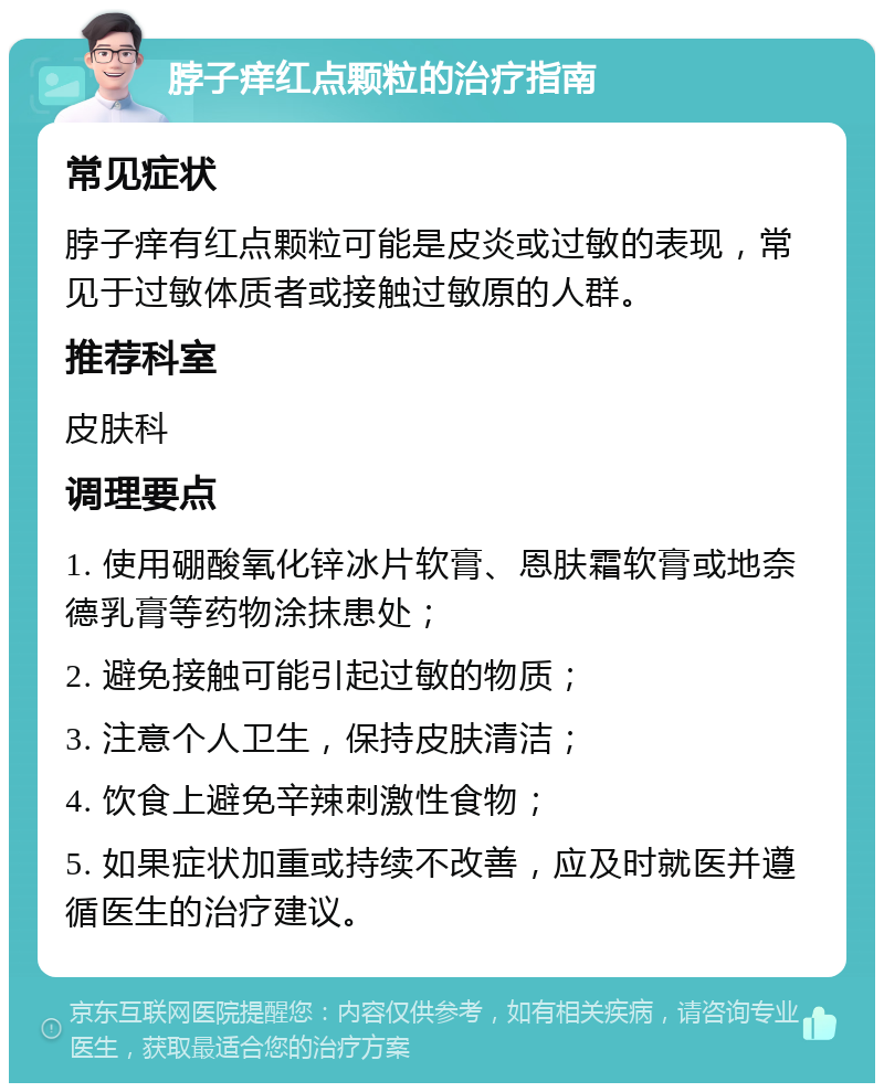 脖子痒红点颗粒的治疗指南 常见症状 脖子痒有红点颗粒可能是皮炎或过敏的表现，常见于过敏体质者或接触过敏原的人群。 推荐科室 皮肤科 调理要点 1. 使用硼酸氧化锌冰片软膏、恩肤霜软膏或地奈德乳膏等药物涂抹患处； 2. 避免接触可能引起过敏的物质； 3. 注意个人卫生，保持皮肤清洁； 4. 饮食上避免辛辣刺激性食物； 5. 如果症状加重或持续不改善，应及时就医并遵循医生的治疗建议。