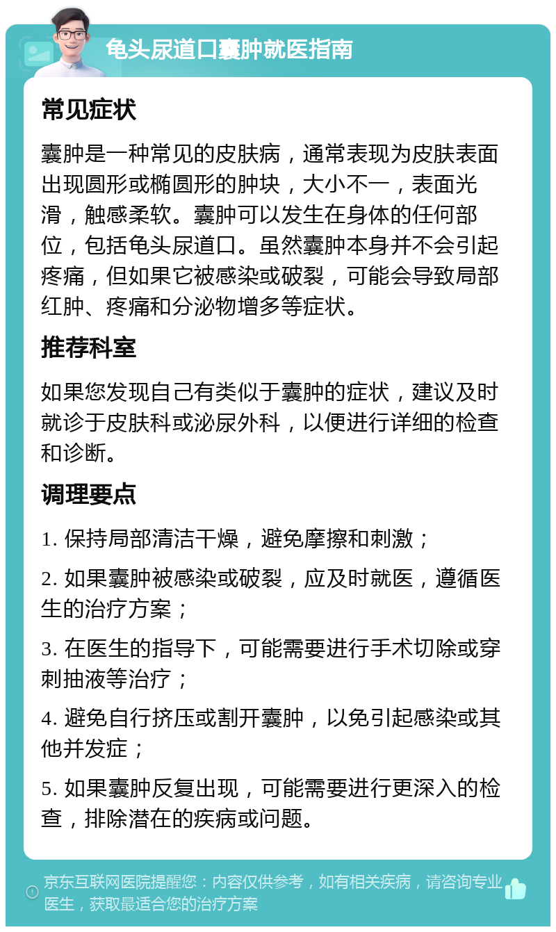 龟头尿道口囊肿就医指南 常见症状 囊肿是一种常见的皮肤病，通常表现为皮肤表面出现圆形或椭圆形的肿块，大小不一，表面光滑，触感柔软。囊肿可以发生在身体的任何部位，包括龟头尿道口。虽然囊肿本身并不会引起疼痛，但如果它被感染或破裂，可能会导致局部红肿、疼痛和分泌物增多等症状。 推荐科室 如果您发现自己有类似于囊肿的症状，建议及时就诊于皮肤科或泌尿外科，以便进行详细的检查和诊断。 调理要点 1. 保持局部清洁干燥，避免摩擦和刺激； 2. 如果囊肿被感染或破裂，应及时就医，遵循医生的治疗方案； 3. 在医生的指导下，可能需要进行手术切除或穿刺抽液等治疗； 4. 避免自行挤压或割开囊肿，以免引起感染或其他并发症； 5. 如果囊肿反复出现，可能需要进行更深入的检查，排除潜在的疾病或问题。