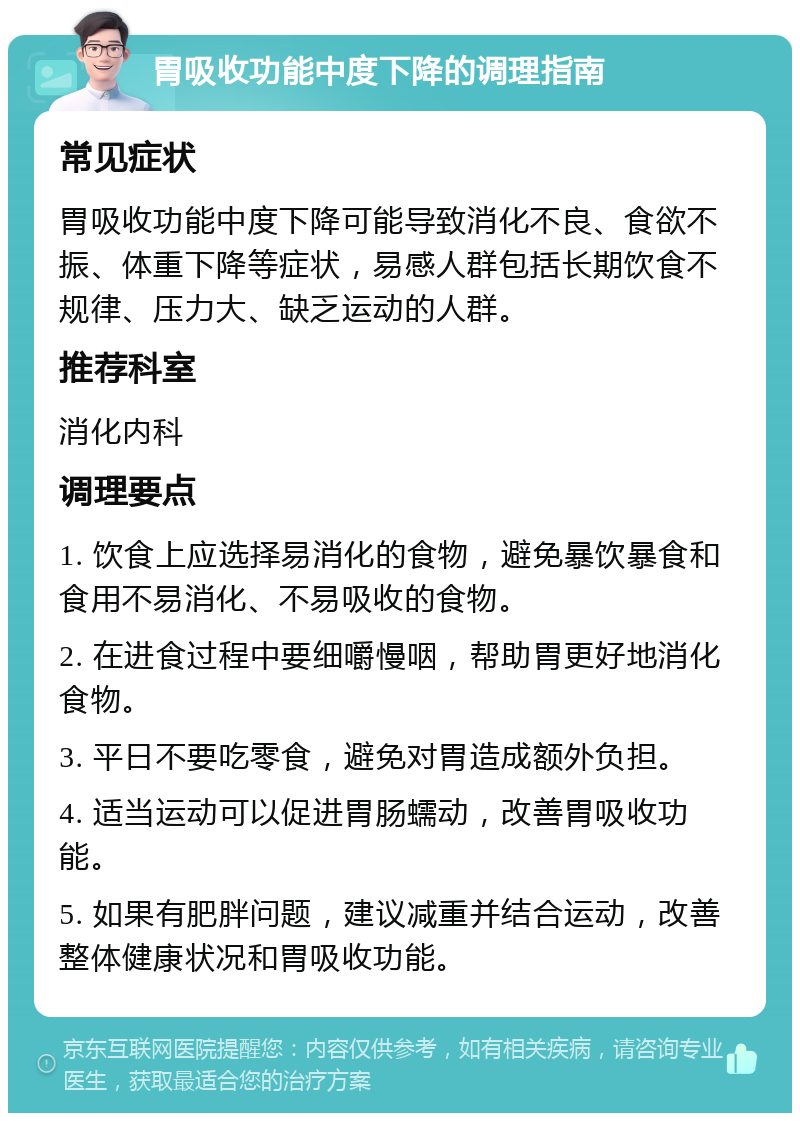 胃吸收功能中度下降的调理指南 常见症状 胃吸收功能中度下降可能导致消化不良、食欲不振、体重下降等症状，易感人群包括长期饮食不规律、压力大、缺乏运动的人群。 推荐科室 消化内科 调理要点 1. 饮食上应选择易消化的食物，避免暴饮暴食和食用不易消化、不易吸收的食物。 2. 在进食过程中要细嚼慢咽，帮助胃更好地消化食物。 3. 平日不要吃零食，避免对胃造成额外负担。 4. 适当运动可以促进胃肠蠕动，改善胃吸收功能。 5. 如果有肥胖问题，建议减重并结合运动，改善整体健康状况和胃吸收功能。