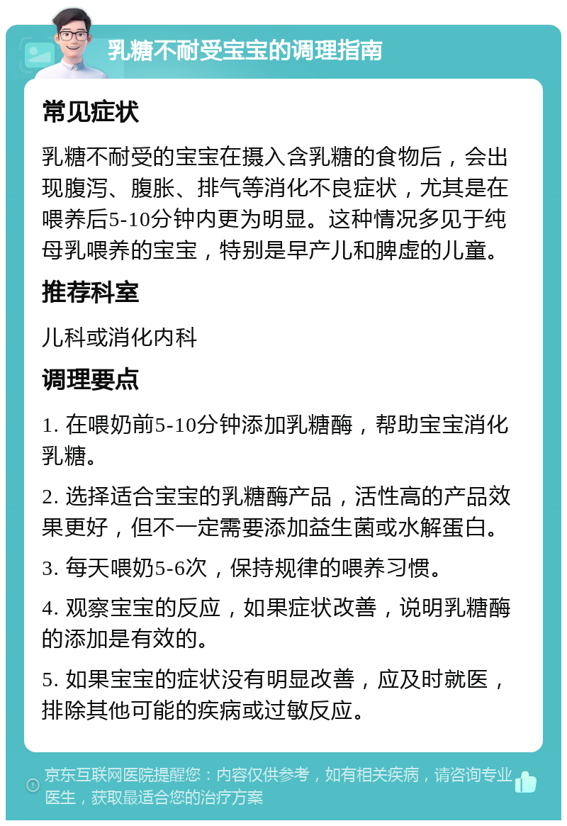 乳糖不耐受宝宝的调理指南 常见症状 乳糖不耐受的宝宝在摄入含乳糖的食物后，会出现腹泻、腹胀、排气等消化不良症状，尤其是在喂养后5-10分钟内更为明显。这种情况多见于纯母乳喂养的宝宝，特别是早产儿和脾虚的儿童。 推荐科室 儿科或消化内科 调理要点 1. 在喂奶前5-10分钟添加乳糖酶，帮助宝宝消化乳糖。 2. 选择适合宝宝的乳糖酶产品，活性高的产品效果更好，但不一定需要添加益生菌或水解蛋白。 3. 每天喂奶5-6次，保持规律的喂养习惯。 4. 观察宝宝的反应，如果症状改善，说明乳糖酶的添加是有效的。 5. 如果宝宝的症状没有明显改善，应及时就医，排除其他可能的疾病或过敏反应。