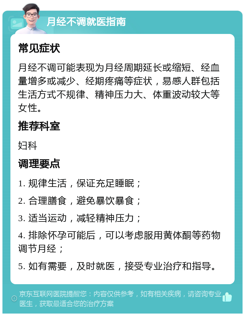 月经不调就医指南 常见症状 月经不调可能表现为月经周期延长或缩短、经血量增多或减少、经期疼痛等症状，易感人群包括生活方式不规律、精神压力大、体重波动较大等女性。 推荐科室 妇科 调理要点 1. 规律生活，保证充足睡眠； 2. 合理膳食，避免暴饮暴食； 3. 适当运动，减轻精神压力； 4. 排除怀孕可能后，可以考虑服用黄体酮等药物调节月经； 5. 如有需要，及时就医，接受专业治疗和指导。