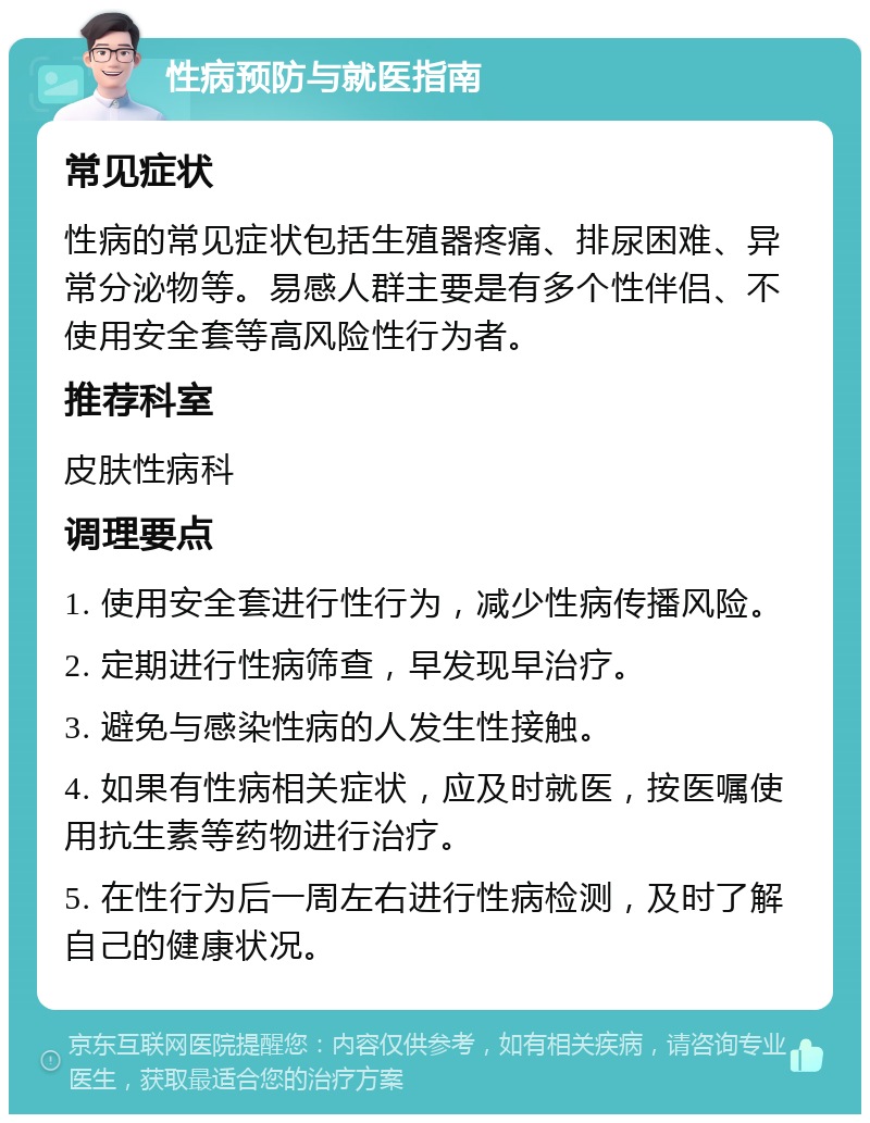 性病预防与就医指南 常见症状 性病的常见症状包括生殖器疼痛、排尿困难、异常分泌物等。易感人群主要是有多个性伴侣、不使用安全套等高风险性行为者。 推荐科室 皮肤性病科 调理要点 1. 使用安全套进行性行为，减少性病传播风险。 2. 定期进行性病筛查，早发现早治疗。 3. 避免与感染性病的人发生性接触。 4. 如果有性病相关症状，应及时就医，按医嘱使用抗生素等药物进行治疗。 5. 在性行为后一周左右进行性病检测，及时了解自己的健康状况。