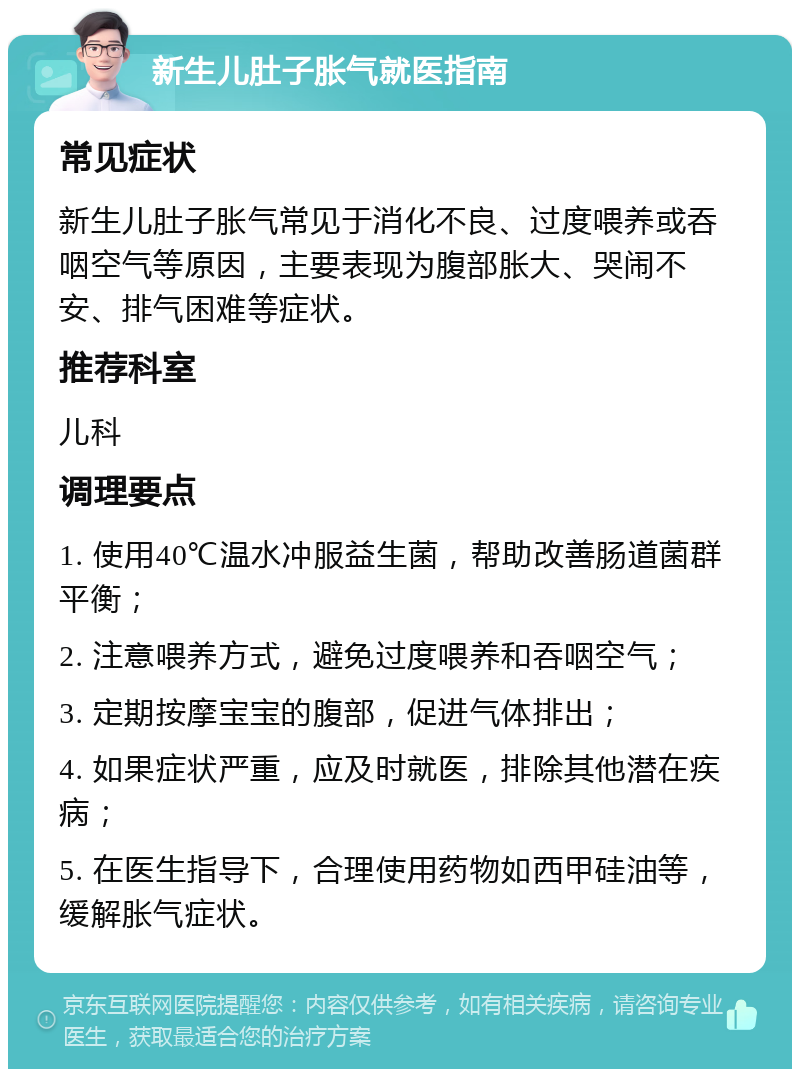 新生儿肚子胀气就医指南 常见症状 新生儿肚子胀气常见于消化不良、过度喂养或吞咽空气等原因，主要表现为腹部胀大、哭闹不安、排气困难等症状。 推荐科室 儿科 调理要点 1. 使用40℃温水冲服益生菌，帮助改善肠道菌群平衡； 2. 注意喂养方式，避免过度喂养和吞咽空气； 3. 定期按摩宝宝的腹部，促进气体排出； 4. 如果症状严重，应及时就医，排除其他潜在疾病； 5. 在医生指导下，合理使用药物如西甲硅油等，缓解胀气症状。