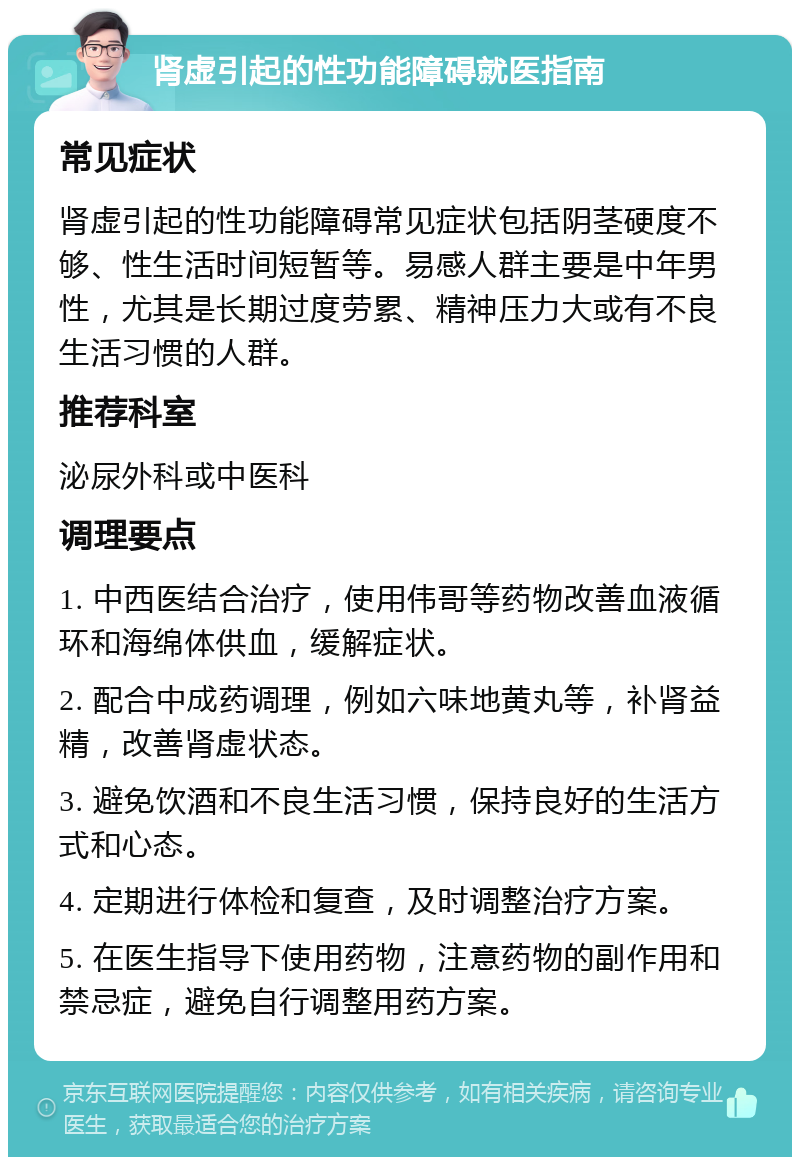 肾虚引起的性功能障碍就医指南 常见症状 肾虚引起的性功能障碍常见症状包括阴茎硬度不够、性生活时间短暂等。易感人群主要是中年男性，尤其是长期过度劳累、精神压力大或有不良生活习惯的人群。 推荐科室 泌尿外科或中医科 调理要点 1. 中西医结合治疗，使用伟哥等药物改善血液循环和海绵体供血，缓解症状。 2. 配合中成药调理，例如六味地黄丸等，补肾益精，改善肾虚状态。 3. 避免饮酒和不良生活习惯，保持良好的生活方式和心态。 4. 定期进行体检和复查，及时调整治疗方案。 5. 在医生指导下使用药物，注意药物的副作用和禁忌症，避免自行调整用药方案。