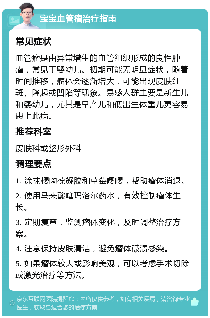 宝宝血管瘤治疗指南 常见症状 血管瘤是由异常增生的血管组织形成的良性肿瘤，常见于婴幼儿。初期可能无明显症状，随着时间推移，瘤体会逐渐增大，可能出现皮肤红斑、隆起或凹陷等现象。易感人群主要是新生儿和婴幼儿，尤其是早产儿和低出生体重儿更容易患上此病。 推荐科室 皮肤科或整形外科 调理要点 1. 涂抹樱呦葆凝胶和草莓嘤嘤，帮助瘤体消退。 2. 使用马来酸噻玛洛尔药水，有效控制瘤体生长。 3. 定期复查，监测瘤体变化，及时调整治疗方案。 4. 注意保持皮肤清洁，避免瘤体破溃感染。 5. 如果瘤体较大或影响美观，可以考虑手术切除或激光治疗等方法。