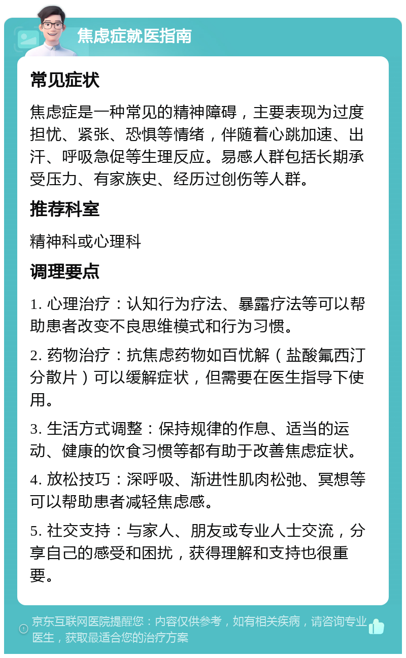 焦虑症就医指南 常见症状 焦虑症是一种常见的精神障碍，主要表现为过度担忧、紧张、恐惧等情绪，伴随着心跳加速、出汗、呼吸急促等生理反应。易感人群包括长期承受压力、有家族史、经历过创伤等人群。 推荐科室 精神科或心理科 调理要点 1. 心理治疗：认知行为疗法、暴露疗法等可以帮助患者改变不良思维模式和行为习惯。 2. 药物治疗：抗焦虑药物如百忧解（盐酸氟西汀分散片）可以缓解症状，但需要在医生指导下使用。 3. 生活方式调整：保持规律的作息、适当的运动、健康的饮食习惯等都有助于改善焦虑症状。 4. 放松技巧：深呼吸、渐进性肌肉松弛、冥想等可以帮助患者减轻焦虑感。 5. 社交支持：与家人、朋友或专业人士交流，分享自己的感受和困扰，获得理解和支持也很重要。