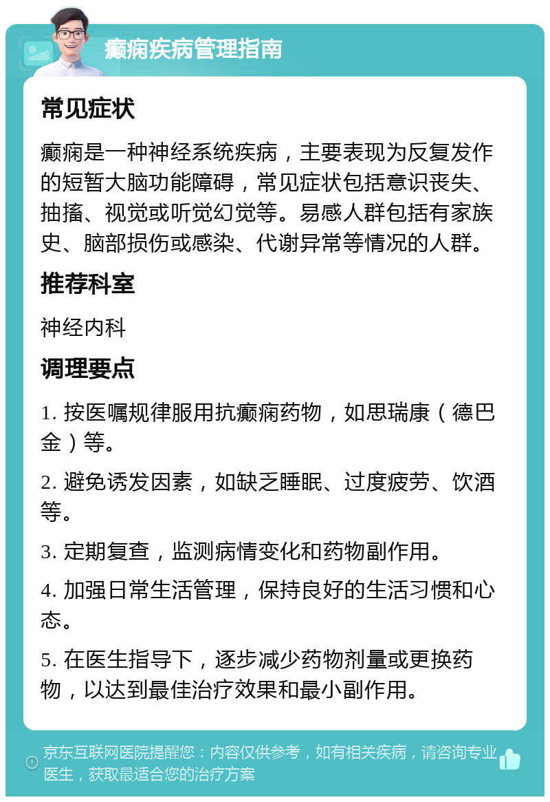 癫痫疾病管理指南 常见症状 癫痫是一种神经系统疾病，主要表现为反复发作的短暂大脑功能障碍，常见症状包括意识丧失、抽搐、视觉或听觉幻觉等。易感人群包括有家族史、脑部损伤或感染、代谢异常等情况的人群。 推荐科室 神经内科 调理要点 1. 按医嘱规律服用抗癫痫药物，如思瑞康（德巴金）等。 2. 避免诱发因素，如缺乏睡眠、过度疲劳、饮酒等。 3. 定期复查，监测病情变化和药物副作用。 4. 加强日常生活管理，保持良好的生活习惯和心态。 5. 在医生指导下，逐步减少药物剂量或更换药物，以达到最佳治疗效果和最小副作用。