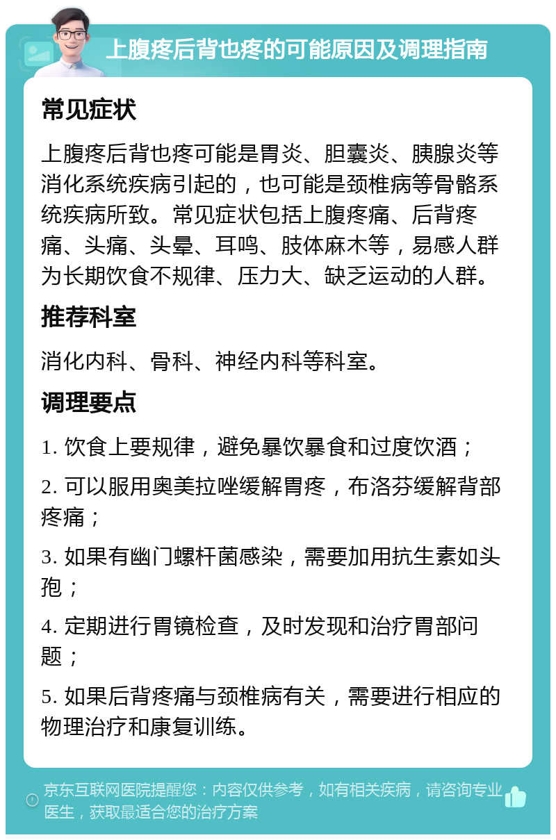 上腹疼后背也疼的可能原因及调理指南 常见症状 上腹疼后背也疼可能是胃炎、胆囊炎、胰腺炎等消化系统疾病引起的，也可能是颈椎病等骨骼系统疾病所致。常见症状包括上腹疼痛、后背疼痛、头痛、头晕、耳鸣、肢体麻木等，易感人群为长期饮食不规律、压力大、缺乏运动的人群。 推荐科室 消化内科、骨科、神经内科等科室。 调理要点 1. 饮食上要规律，避免暴饮暴食和过度饮酒； 2. 可以服用奥美拉唑缓解胃疼，布洛芬缓解背部疼痛； 3. 如果有幽门螺杆菌感染，需要加用抗生素如头孢； 4. 定期进行胃镜检查，及时发现和治疗胃部问题； 5. 如果后背疼痛与颈椎病有关，需要进行相应的物理治疗和康复训练。