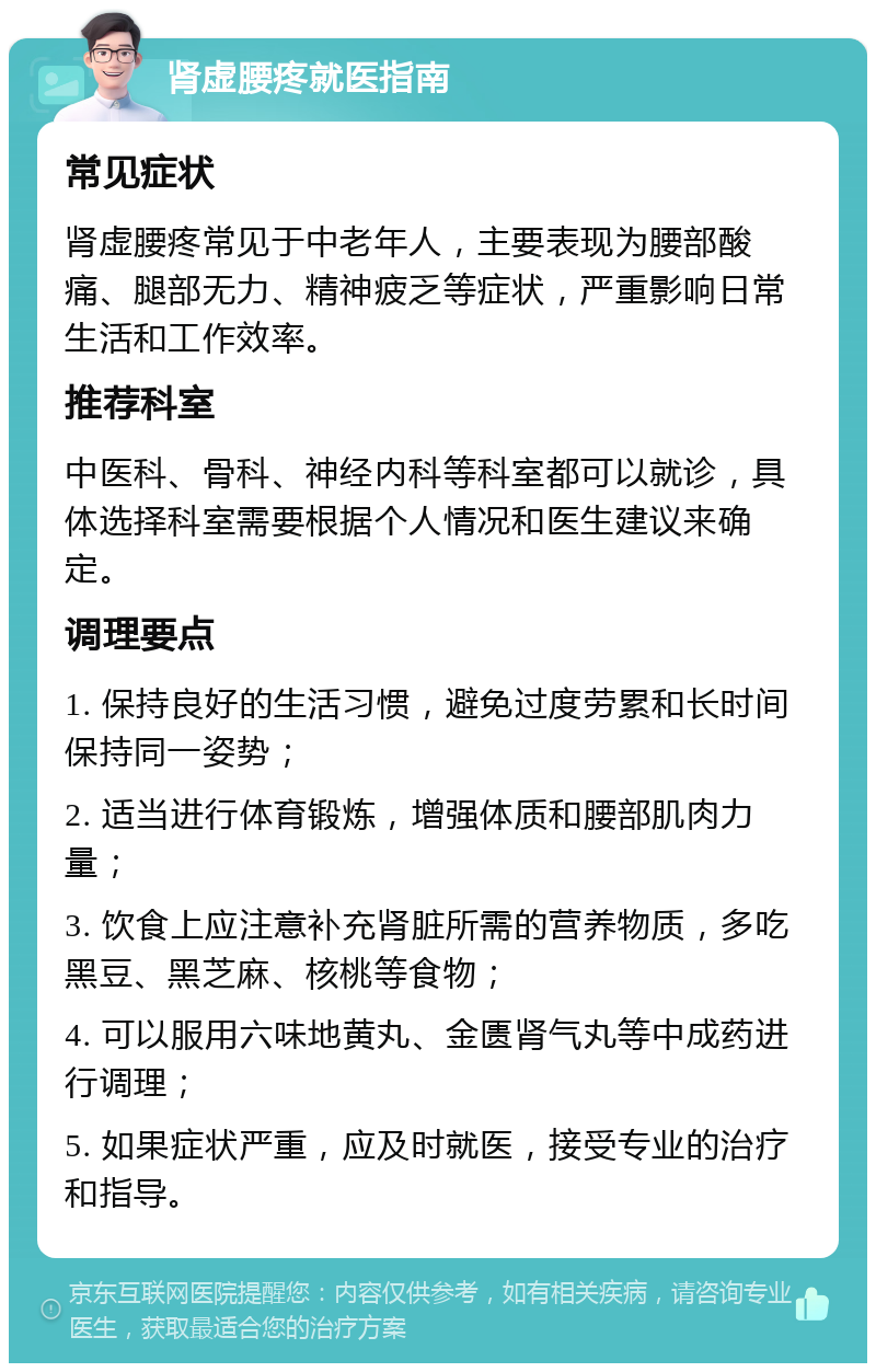 肾虚腰疼就医指南 常见症状 肾虚腰疼常见于中老年人，主要表现为腰部酸痛、腿部无力、精神疲乏等症状，严重影响日常生活和工作效率。 推荐科室 中医科、骨科、神经内科等科室都可以就诊，具体选择科室需要根据个人情况和医生建议来确定。 调理要点 1. 保持良好的生活习惯，避免过度劳累和长时间保持同一姿势； 2. 适当进行体育锻炼，增强体质和腰部肌肉力量； 3. 饮食上应注意补充肾脏所需的营养物质，多吃黑豆、黑芝麻、核桃等食物； 4. 可以服用六味地黄丸、金匮肾气丸等中成药进行调理； 5. 如果症状严重，应及时就医，接受专业的治疗和指导。