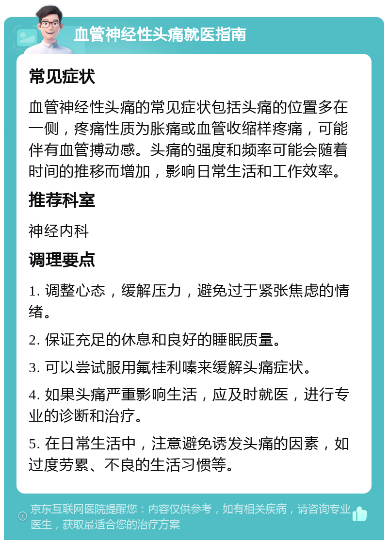 血管神经性头痛就医指南 常见症状 血管神经性头痛的常见症状包括头痛的位置多在一侧，疼痛性质为胀痛或血管收缩样疼痛，可能伴有血管搏动感。头痛的强度和频率可能会随着时间的推移而增加，影响日常生活和工作效率。 推荐科室 神经内科 调理要点 1. 调整心态，缓解压力，避免过于紧张焦虑的情绪。 2. 保证充足的休息和良好的睡眠质量。 3. 可以尝试服用氟桂利嗪来缓解头痛症状。 4. 如果头痛严重影响生活，应及时就医，进行专业的诊断和治疗。 5. 在日常生活中，注意避免诱发头痛的因素，如过度劳累、不良的生活习惯等。