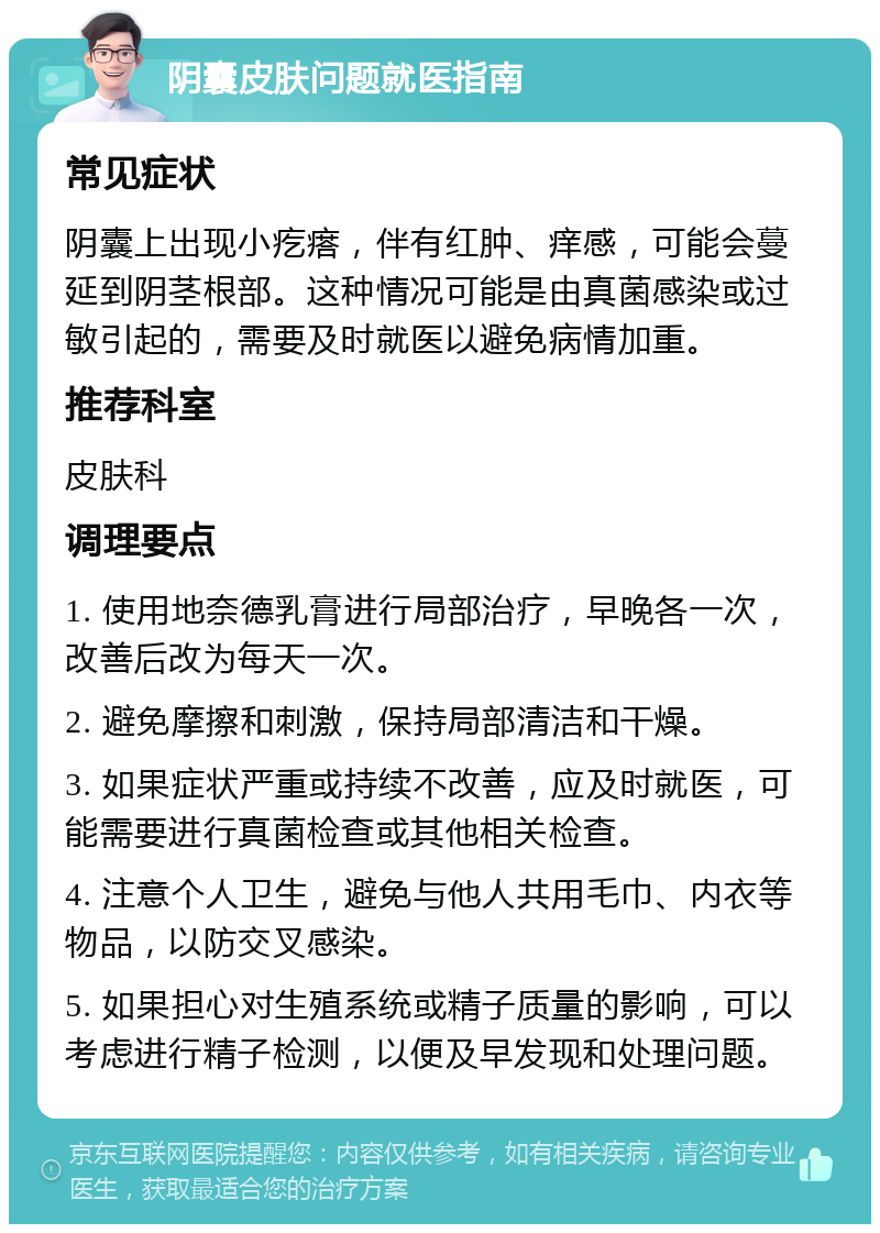 阴囊皮肤问题就医指南 常见症状 阴囊上出现小疙瘩，伴有红肿、痒感，可能会蔓延到阴茎根部。这种情况可能是由真菌感染或过敏引起的，需要及时就医以避免病情加重。 推荐科室 皮肤科 调理要点 1. 使用地奈德乳膏进行局部治疗，早晚各一次，改善后改为每天一次。 2. 避免摩擦和刺激，保持局部清洁和干燥。 3. 如果症状严重或持续不改善，应及时就医，可能需要进行真菌检查或其他相关检查。 4. 注意个人卫生，避免与他人共用毛巾、内衣等物品，以防交叉感染。 5. 如果担心对生殖系统或精子质量的影响，可以考虑进行精子检测，以便及早发现和处理问题。