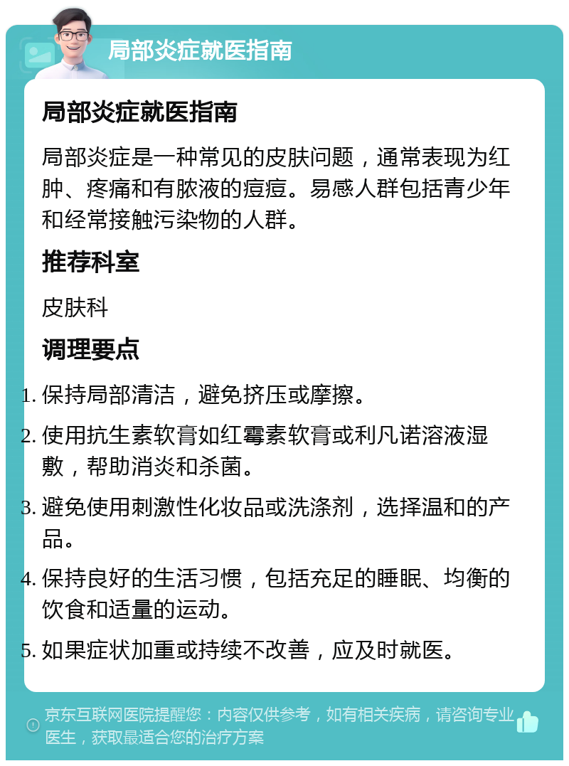 局部炎症就医指南 局部炎症就医指南 局部炎症是一种常见的皮肤问题，通常表现为红肿、疼痛和有脓液的痘痘。易感人群包括青少年和经常接触污染物的人群。 推荐科室 皮肤科 调理要点 保持局部清洁，避免挤压或摩擦。 使用抗生素软膏如红霉素软膏或利凡诺溶液湿敷，帮助消炎和杀菌。 避免使用刺激性化妆品或洗涤剂，选择温和的产品。 保持良好的生活习惯，包括充足的睡眠、均衡的饮食和适量的运动。 如果症状加重或持续不改善，应及时就医。