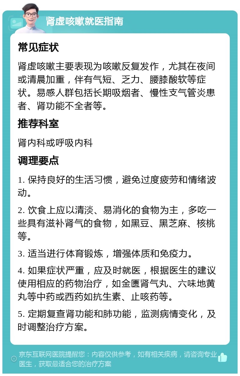 肾虚咳嗽就医指南 常见症状 肾虚咳嗽主要表现为咳嗽反复发作，尤其在夜间或清晨加重，伴有气短、乏力、腰膝酸软等症状。易感人群包括长期吸烟者、慢性支气管炎患者、肾功能不全者等。 推荐科室 肾内科或呼吸内科 调理要点 1. 保持良好的生活习惯，避免过度疲劳和情绪波动。 2. 饮食上应以清淡、易消化的食物为主，多吃一些具有滋补肾气的食物，如黑豆、黑芝麻、核桃等。 3. 适当进行体育锻炼，增强体质和免疫力。 4. 如果症状严重，应及时就医，根据医生的建议使用相应的药物治疗，如金匮肾气丸、六味地黄丸等中药或西药如抗生素、止咳药等。 5. 定期复查肾功能和肺功能，监测病情变化，及时调整治疗方案。