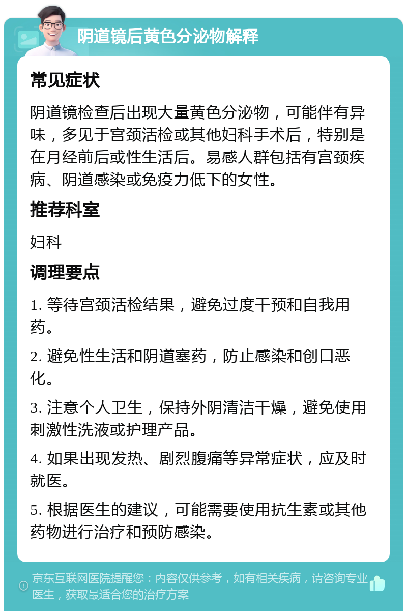 阴道镜后黄色分泌物解释 常见症状 阴道镜检查后出现大量黄色分泌物，可能伴有异味，多见于宫颈活检或其他妇科手术后，特别是在月经前后或性生活后。易感人群包括有宫颈疾病、阴道感染或免疫力低下的女性。 推荐科室 妇科 调理要点 1. 等待宫颈活检结果，避免过度干预和自我用药。 2. 避免性生活和阴道塞药，防止感染和创口恶化。 3. 注意个人卫生，保持外阴清洁干燥，避免使用刺激性洗液或护理产品。 4. 如果出现发热、剧烈腹痛等异常症状，应及时就医。 5. 根据医生的建议，可能需要使用抗生素或其他药物进行治疗和预防感染。