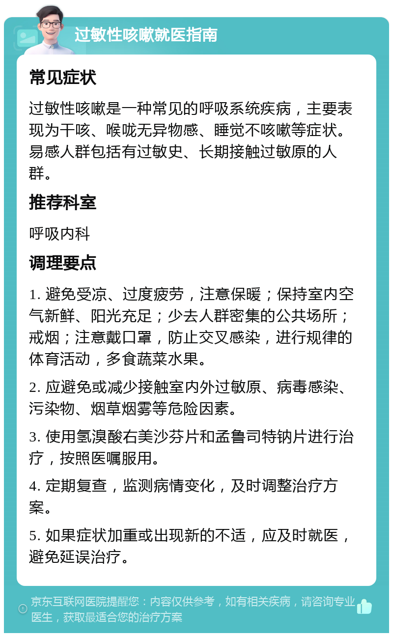 过敏性咳嗽就医指南 常见症状 过敏性咳嗽是一种常见的呼吸系统疾病，主要表现为干咳、喉咙无异物感、睡觉不咳嗽等症状。易感人群包括有过敏史、长期接触过敏原的人群。 推荐科室 呼吸内科 调理要点 1. 避免受凉、过度疲劳，注意保暖；保持室内空气新鲜、阳光充足；少去人群密集的公共场所；戒烟；注意戴口罩，防止交叉感染，进行规律的体育活动，多食蔬菜水果。 2. 应避免或减少接触室内外过敏原、病毒感染、污染物、烟草烟雾等危险因素。 3. 使用氢溴酸右美沙芬片和孟鲁司特钠片进行治疗，按照医嘱服用。 4. 定期复查，监测病情变化，及时调整治疗方案。 5. 如果症状加重或出现新的不适，应及时就医，避免延误治疗。