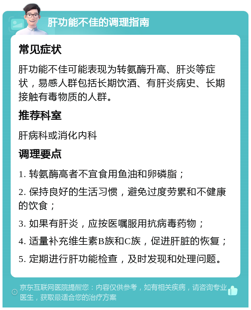 肝功能不佳的调理指南 常见症状 肝功能不佳可能表现为转氨酶升高、肝炎等症状，易感人群包括长期饮酒、有肝炎病史、长期接触有毒物质的人群。 推荐科室 肝病科或消化内科 调理要点 1. 转氨酶高者不宜食用鱼油和卵磷脂； 2. 保持良好的生活习惯，避免过度劳累和不健康的饮食； 3. 如果有肝炎，应按医嘱服用抗病毒药物； 4. 适量补充维生素B族和C族，促进肝脏的恢复； 5. 定期进行肝功能检查，及时发现和处理问题。