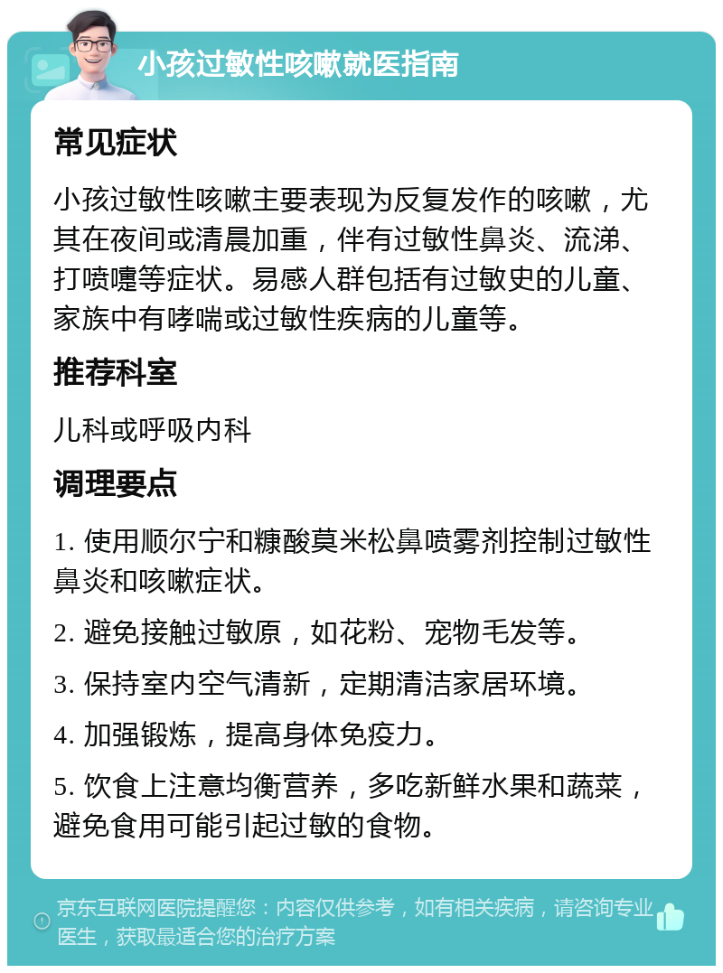 小孩过敏性咳嗽就医指南 常见症状 小孩过敏性咳嗽主要表现为反复发作的咳嗽，尤其在夜间或清晨加重，伴有过敏性鼻炎、流涕、打喷嚏等症状。易感人群包括有过敏史的儿童、家族中有哮喘或过敏性疾病的儿童等。 推荐科室 儿科或呼吸内科 调理要点 1. 使用顺尔宁和糠酸莫米松鼻喷雾剂控制过敏性鼻炎和咳嗽症状。 2. 避免接触过敏原，如花粉、宠物毛发等。 3. 保持室内空气清新，定期清洁家居环境。 4. 加强锻炼，提高身体免疫力。 5. 饮食上注意均衡营养，多吃新鲜水果和蔬菜，避免食用可能引起过敏的食物。