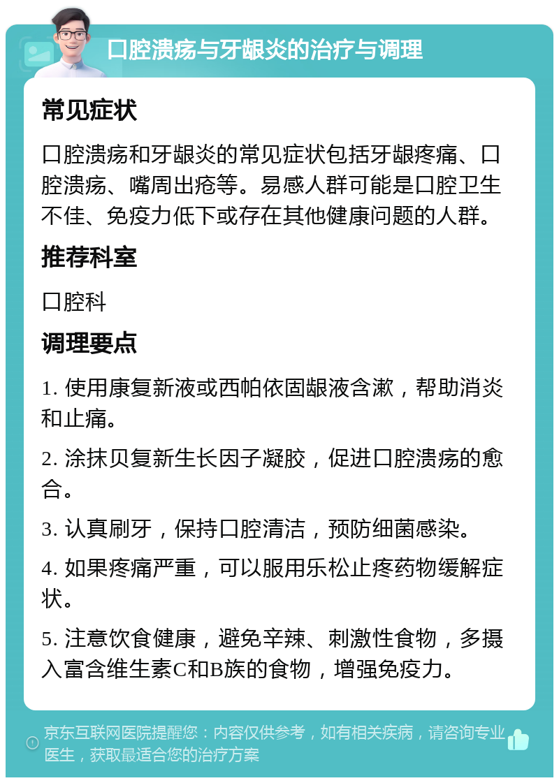 口腔溃疡与牙龈炎的治疗与调理 常见症状 口腔溃疡和牙龈炎的常见症状包括牙龈疼痛、口腔溃疡、嘴周出疮等。易感人群可能是口腔卫生不佳、免疫力低下或存在其他健康问题的人群。 推荐科室 口腔科 调理要点 1. 使用康复新液或西帕依固龈液含漱，帮助消炎和止痛。 2. 涂抹贝复新生长因子凝胶，促进口腔溃疡的愈合。 3. 认真刷牙，保持口腔清洁，预防细菌感染。 4. 如果疼痛严重，可以服用乐松止疼药物缓解症状。 5. 注意饮食健康，避免辛辣、刺激性食物，多摄入富含维生素C和B族的食物，增强免疫力。