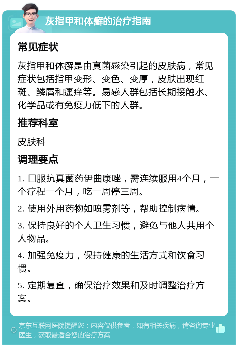 灰指甲和体癣的治疗指南 常见症状 灰指甲和体癣是由真菌感染引起的皮肤病，常见症状包括指甲变形、变色、变厚，皮肤出现红斑、鳞屑和瘙痒等。易感人群包括长期接触水、化学品或有免疫力低下的人群。 推荐科室 皮肤科 调理要点 1. 口服抗真菌药伊曲康唑，需连续服用4个月，一个疗程一个月，吃一周停三周。 2. 使用外用药物如喷雾剂等，帮助控制病情。 3. 保持良好的个人卫生习惯，避免与他人共用个人物品。 4. 加强免疫力，保持健康的生活方式和饮食习惯。 5. 定期复查，确保治疗效果和及时调整治疗方案。