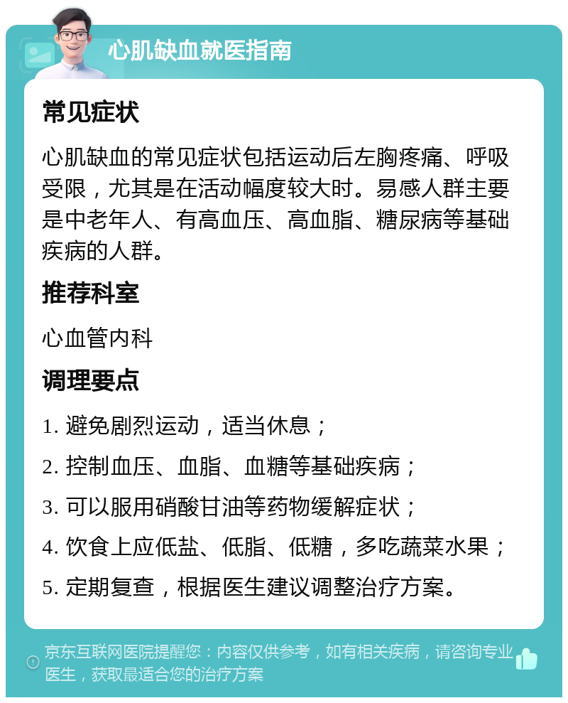 心肌缺血就医指南 常见症状 心肌缺血的常见症状包括运动后左胸疼痛、呼吸受限，尤其是在活动幅度较大时。易感人群主要是中老年人、有高血压、高血脂、糖尿病等基础疾病的人群。 推荐科室 心血管内科 调理要点 1. 避免剧烈运动，适当休息； 2. 控制血压、血脂、血糖等基础疾病； 3. 可以服用硝酸甘油等药物缓解症状； 4. 饮食上应低盐、低脂、低糖，多吃蔬菜水果； 5. 定期复查，根据医生建议调整治疗方案。