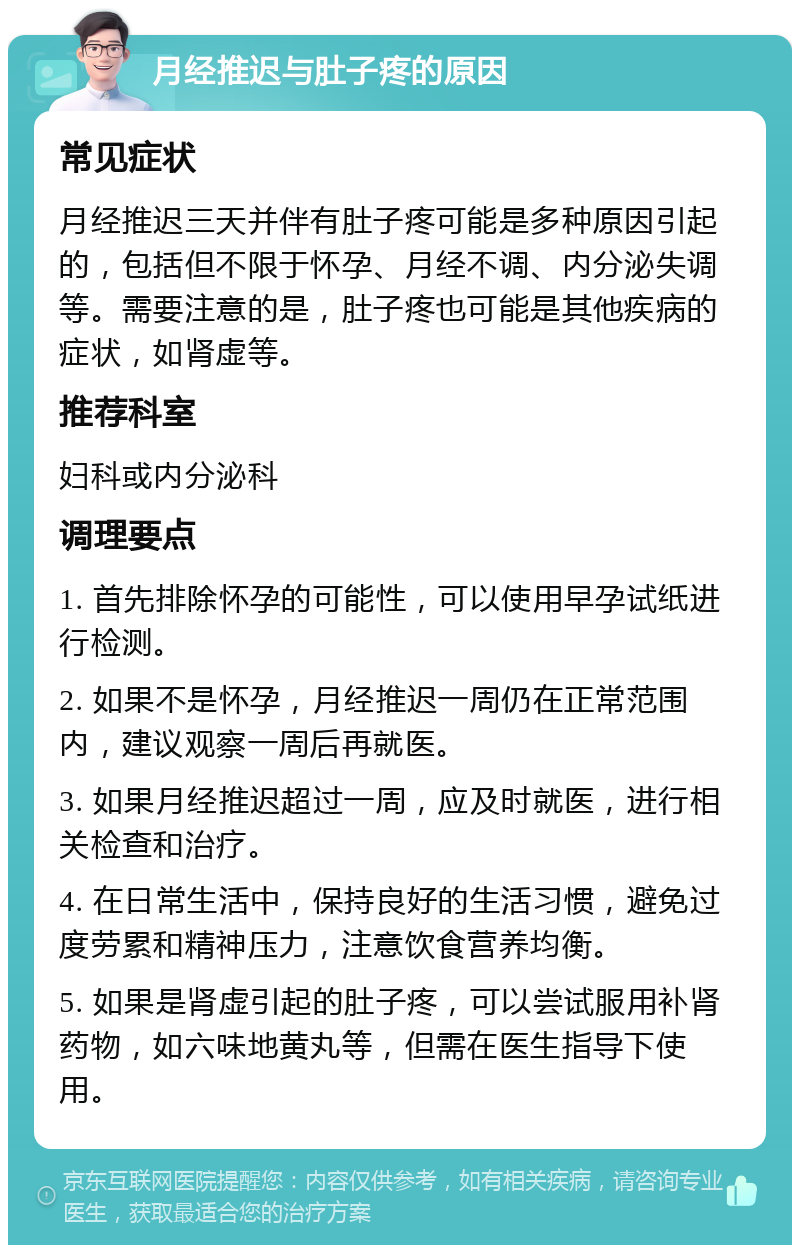 月经推迟与肚子疼的原因 常见症状 月经推迟三天并伴有肚子疼可能是多种原因引起的，包括但不限于怀孕、月经不调、内分泌失调等。需要注意的是，肚子疼也可能是其他疾病的症状，如肾虚等。 推荐科室 妇科或内分泌科 调理要点 1. 首先排除怀孕的可能性，可以使用早孕试纸进行检测。 2. 如果不是怀孕，月经推迟一周仍在正常范围内，建议观察一周后再就医。 3. 如果月经推迟超过一周，应及时就医，进行相关检查和治疗。 4. 在日常生活中，保持良好的生活习惯，避免过度劳累和精神压力，注意饮食营养均衡。 5. 如果是肾虚引起的肚子疼，可以尝试服用补肾药物，如六味地黄丸等，但需在医生指导下使用。