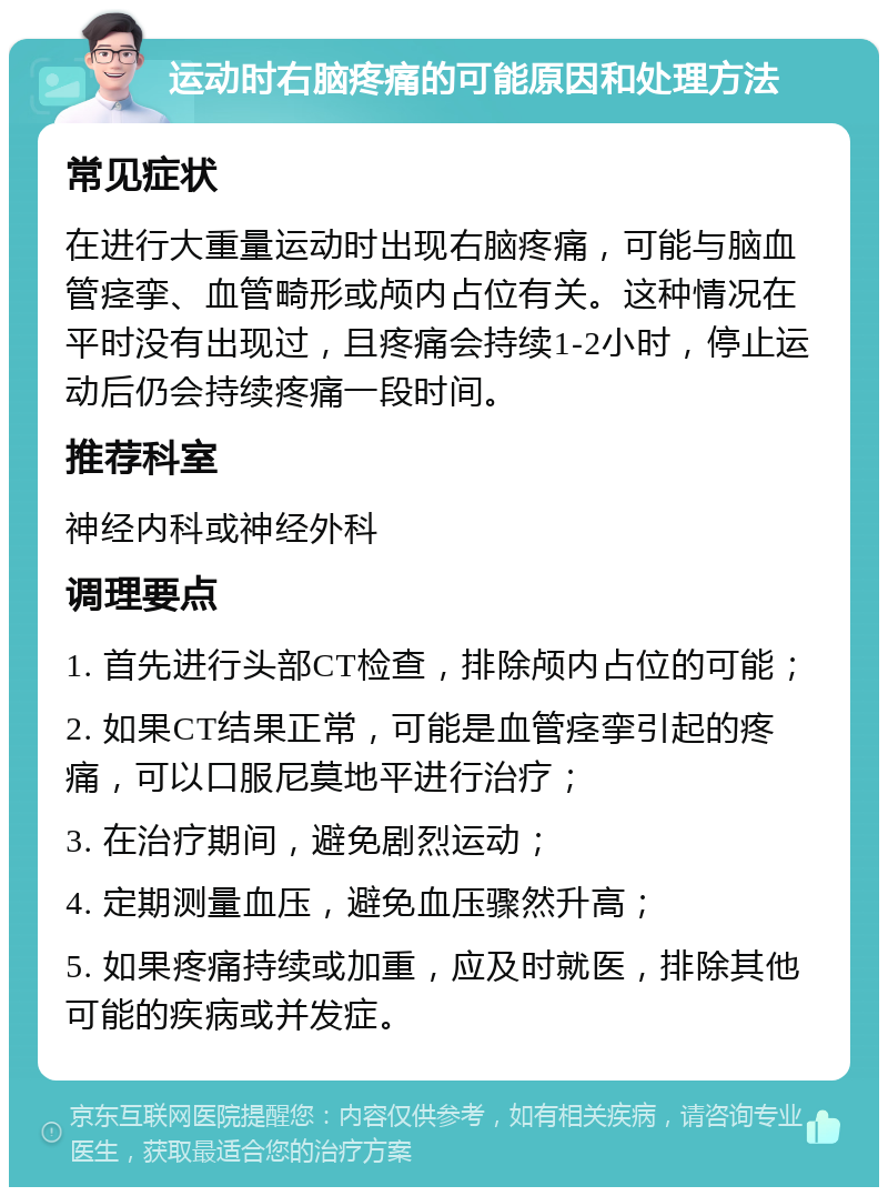 运动时右脑疼痛的可能原因和处理方法 常见症状 在进行大重量运动时出现右脑疼痛，可能与脑血管痉挛、血管畸形或颅内占位有关。这种情况在平时没有出现过，且疼痛会持续1-2小时，停止运动后仍会持续疼痛一段时间。 推荐科室 神经内科或神经外科 调理要点 1. 首先进行头部CT检查，排除颅内占位的可能； 2. 如果CT结果正常，可能是血管痉挛引起的疼痛，可以口服尼莫地平进行治疗； 3. 在治疗期间，避免剧烈运动； 4. 定期测量血压，避免血压骤然升高； 5. 如果疼痛持续或加重，应及时就医，排除其他可能的疾病或并发症。