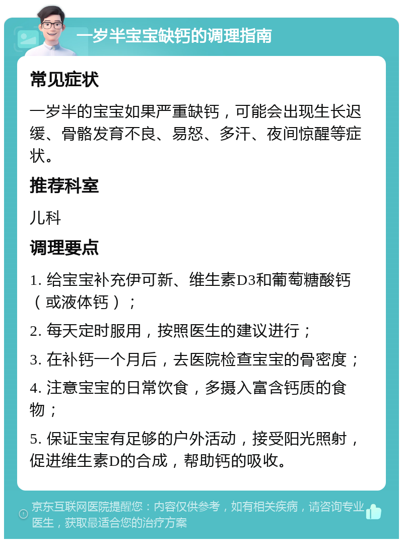 一岁半宝宝缺钙的调理指南 常见症状 一岁半的宝宝如果严重缺钙，可能会出现生长迟缓、骨骼发育不良、易怒、多汗、夜间惊醒等症状。 推荐科室 儿科 调理要点 1. 给宝宝补充伊可新、维生素D3和葡萄糖酸钙（或液体钙）； 2. 每天定时服用，按照医生的建议进行； 3. 在补钙一个月后，去医院检查宝宝的骨密度； 4. 注意宝宝的日常饮食，多摄入富含钙质的食物； 5. 保证宝宝有足够的户外活动，接受阳光照射，促进维生素D的合成，帮助钙的吸收。