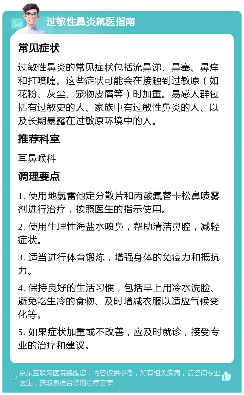 过敏性鼻炎就医指南 常见症状 过敏性鼻炎的常见症状包括流鼻涕、鼻塞、鼻痒和打喷嚏。这些症状可能会在接触到过敏原（如花粉、灰尘、宠物皮屑等）时加重。易感人群包括有过敏史的人、家族中有过敏性鼻炎的人、以及长期暴露在过敏原环境中的人。 推荐科室 耳鼻喉科 调理要点 1. 使用地氯雷他定分散片和丙酸氟替卡松鼻喷雾剂进行治疗，按照医生的指示使用。 2. 使用生理性海盐水喷鼻，帮助清洁鼻腔，减轻症状。 3. 适当进行体育锻炼，增强身体的免疫力和抵抗力。 4. 保持良好的生活习惯，包括早上用冷水洗脸、避免吃生冷的食物、及时增减衣服以适应气候变化等。 5. 如果症状加重或不改善，应及时就诊，接受专业的治疗和建议。