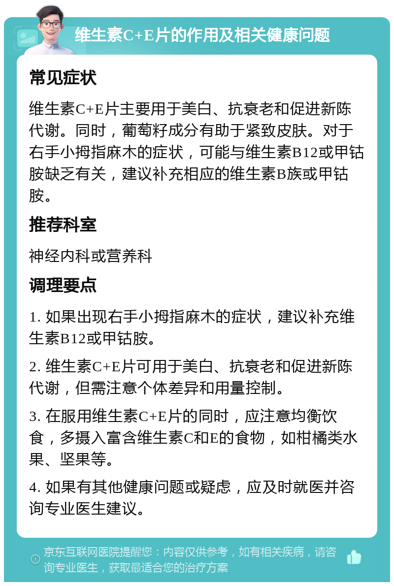 维生素C+E片的作用及相关健康问题 常见症状 维生素C+E片主要用于美白、抗衰老和促进新陈代谢。同时，葡萄籽成分有助于紧致皮肤。对于右手小拇指麻木的症状，可能与维生素B12或甲钴胺缺乏有关，建议补充相应的维生素B族或甲钴胺。 推荐科室 神经内科或营养科 调理要点 1. 如果出现右手小拇指麻木的症状，建议补充维生素B12或甲钴胺。 2. 维生素C+E片可用于美白、抗衰老和促进新陈代谢，但需注意个体差异和用量控制。 3. 在服用维生素C+E片的同时，应注意均衡饮食，多摄入富含维生素C和E的食物，如柑橘类水果、坚果等。 4. 如果有其他健康问题或疑虑，应及时就医并咨询专业医生建议。