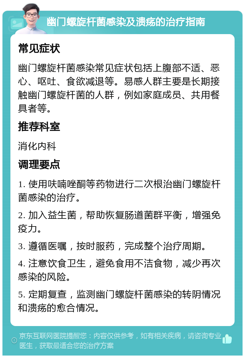 幽门螺旋杆菌感染及溃疡的治疗指南 常见症状 幽门螺旋杆菌感染常见症状包括上腹部不适、恶心、呕吐、食欲减退等。易感人群主要是长期接触幽门螺旋杆菌的人群，例如家庭成员、共用餐具者等。 推荐科室 消化内科 调理要点 1. 使用呋喃唑酮等药物进行二次根治幽门螺旋杆菌感染的治疗。 2. 加入益生菌，帮助恢复肠道菌群平衡，增强免疫力。 3. 遵循医嘱，按时服药，完成整个治疗周期。 4. 注意饮食卫生，避免食用不洁食物，减少再次感染的风险。 5. 定期复查，监测幽门螺旋杆菌感染的转阴情况和溃疡的愈合情况。