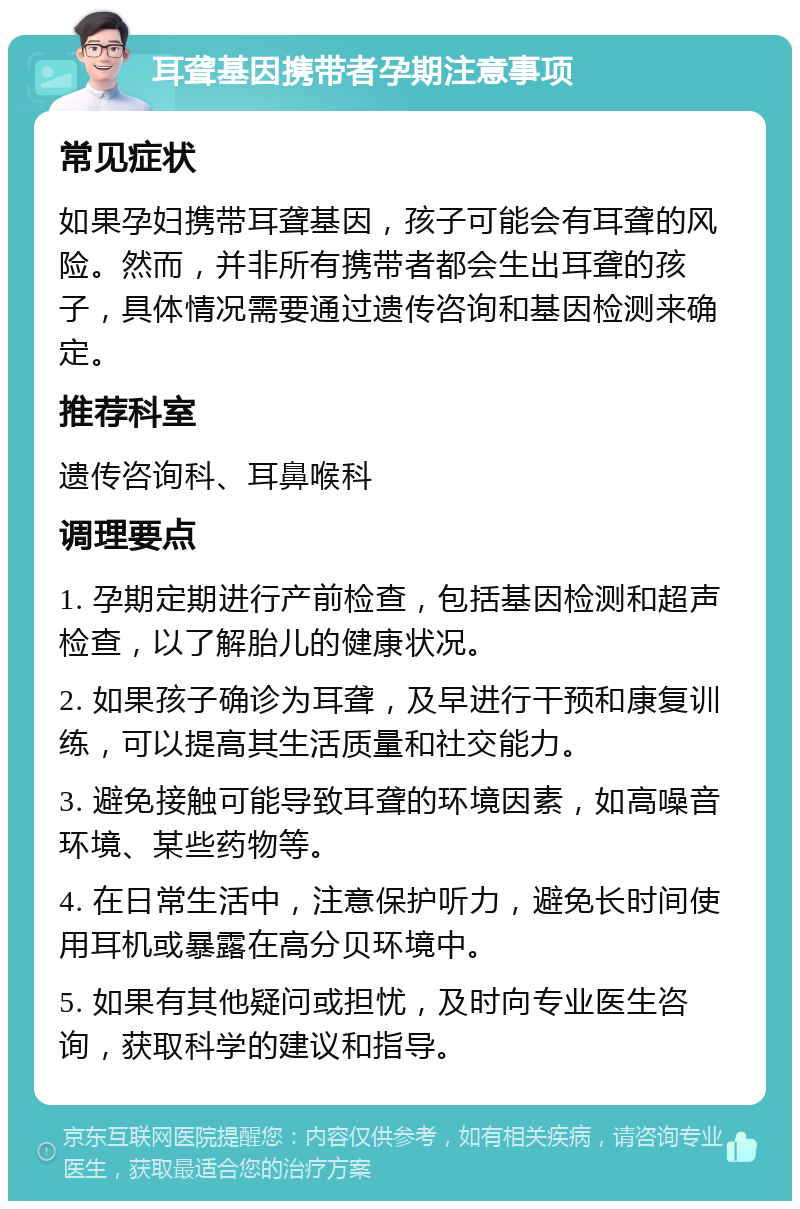 耳聋基因携带者孕期注意事项 常见症状 如果孕妇携带耳聋基因，孩子可能会有耳聋的风险。然而，并非所有携带者都会生出耳聋的孩子，具体情况需要通过遗传咨询和基因检测来确定。 推荐科室 遗传咨询科、耳鼻喉科 调理要点 1. 孕期定期进行产前检查，包括基因检测和超声检查，以了解胎儿的健康状况。 2. 如果孩子确诊为耳聋，及早进行干预和康复训练，可以提高其生活质量和社交能力。 3. 避免接触可能导致耳聋的环境因素，如高噪音环境、某些药物等。 4. 在日常生活中，注意保护听力，避免长时间使用耳机或暴露在高分贝环境中。 5. 如果有其他疑问或担忧，及时向专业医生咨询，获取科学的建议和指导。